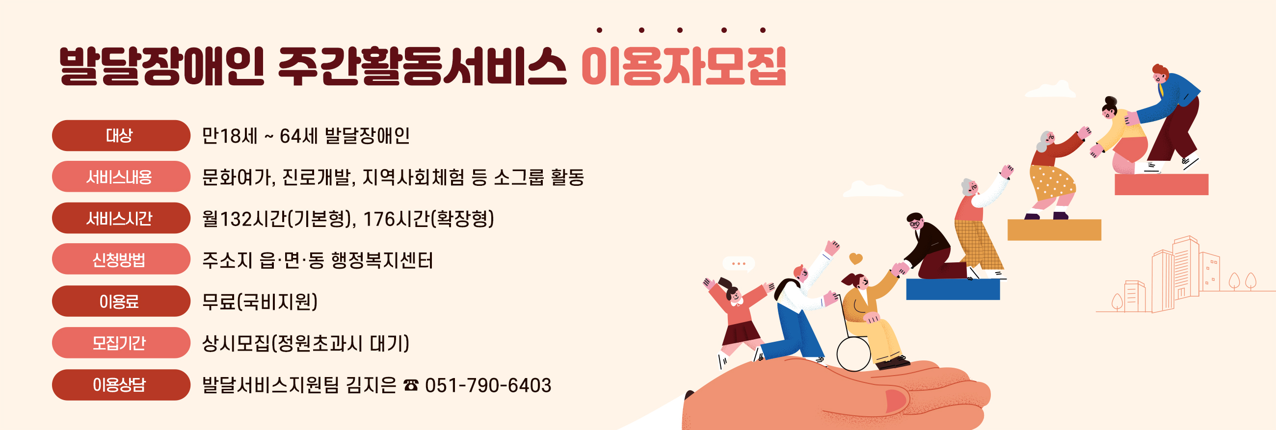 발달장애인주간활동서비스 이용자모집
대상:만18세 ~ 64세 발달장애인
서비스내용:문화여가, 진로개발, 지역사회체험 등 소그룹 활동
서비스시간:월132시간(기본형), 176시간(확장형)
신청방법:주소지 읍·면·동 행정복지센터
이용료:무료(국비지원)
모집기간:상시모집(정원초과시 대기)
이용상담:발달서비스지원팀 김지은 ☎ 051-790-6403