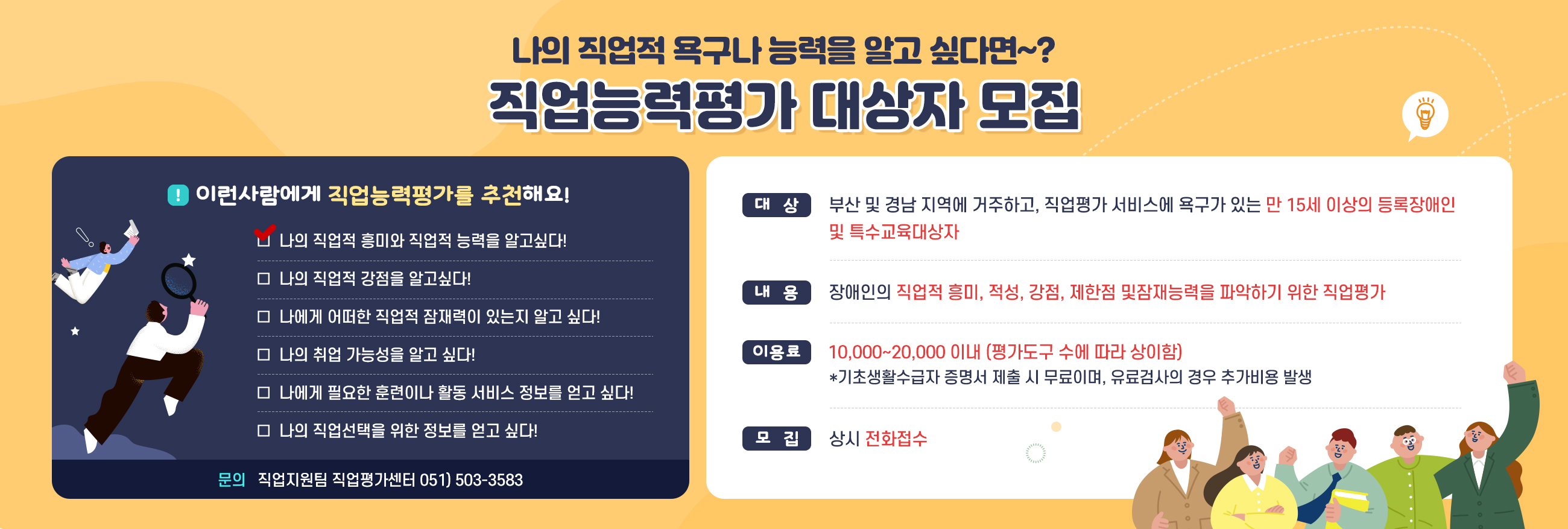 나의 직업적 용구나 능력을 알고 싶다면~? 직업능력평가 대상자 모집
대상: 부산 및 경남 지역에 거주하고, 직업평가 서비스에 욕구가 있는 만 15세 이상의 등록장애인 및 특수교육대상자
내용: 장애인의 직업적 흥미, 적성, 강점, 제한점 및
잠재능력을 파악하기 위한 직업평가
이용료: 10,000~20,000 이내 (평가도구 수에 따라 상이함)
*기초생활수급자 증명서 제출 시 무료이며, 유료검사의 경우 추가비용 발생
모집 상시 전화접수
